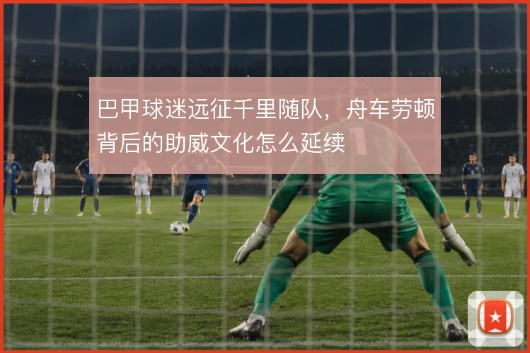 巴甲球迷远征千里随队，舟车劳顿背后的助威文化怎么延续