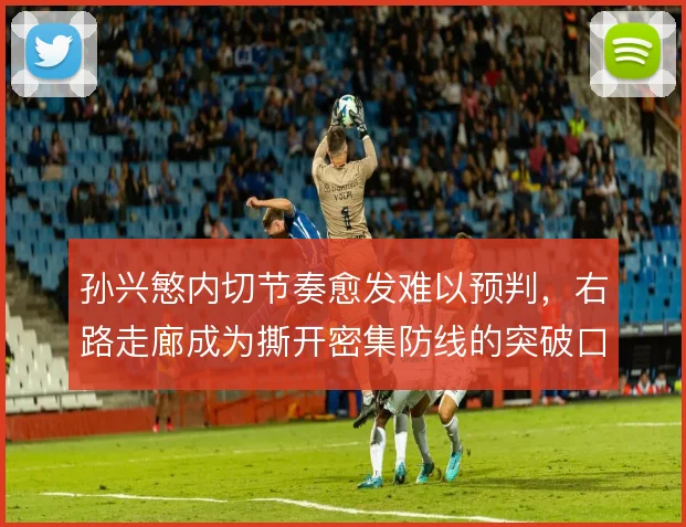 孙兴慜内切节奏愈发难以预判,右路走廊成为撕开密集防线的突破口