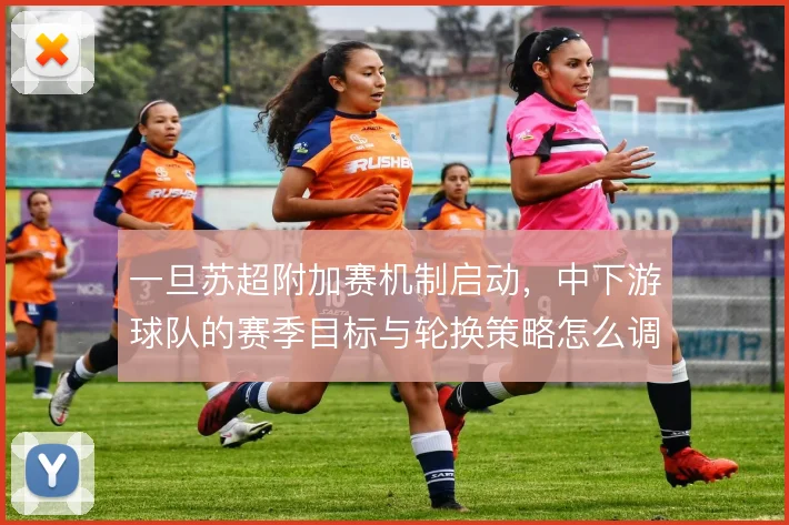 一旦苏超附加赛机制启动,中下游球队的赛季目标与轮换策略怎么调