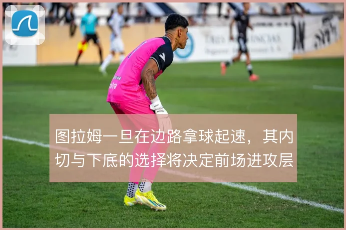 图拉姆一旦在边路拿球起速，其内切与下底的选择将决定前场进攻层次