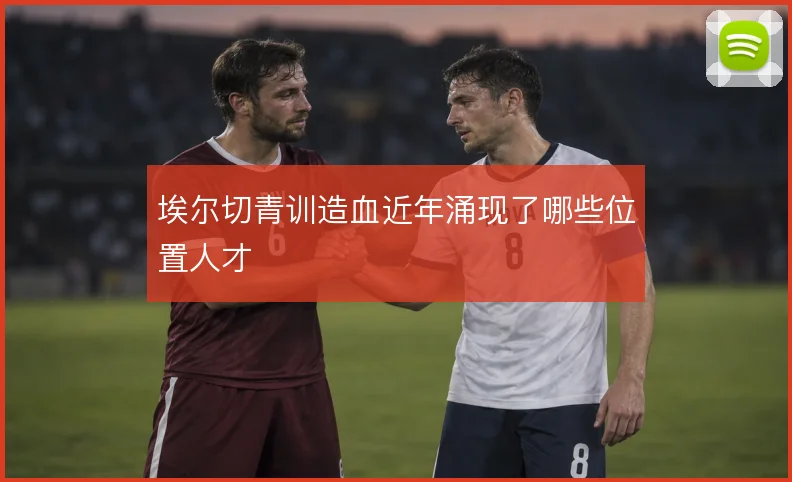埃尔切青训造血近年涌现了哪些位置人才