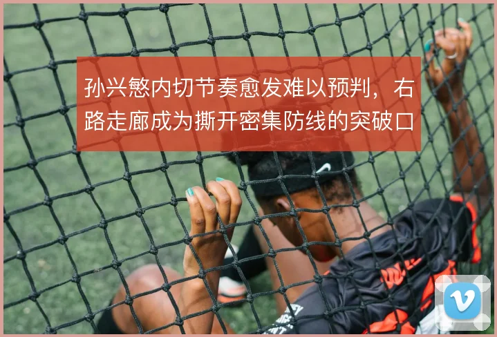 孙兴慜内切节奏愈发难以预判,右路走廊成为撕开密集防线的突破口