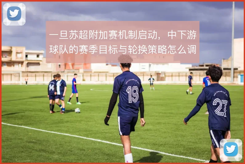一旦苏超附加赛机制启动,中下游球队的赛季目标与轮换策略怎么调