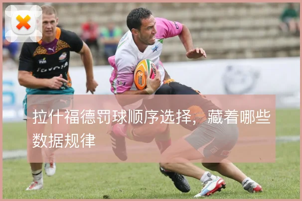 拉什福德罚球顺序选择,藏着哪些数据规律