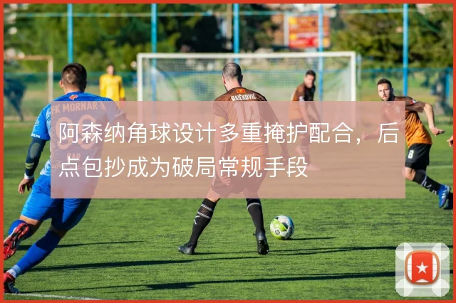 阿森纳角球设计多重掩护配合，后点包抄成为破局常规手段
