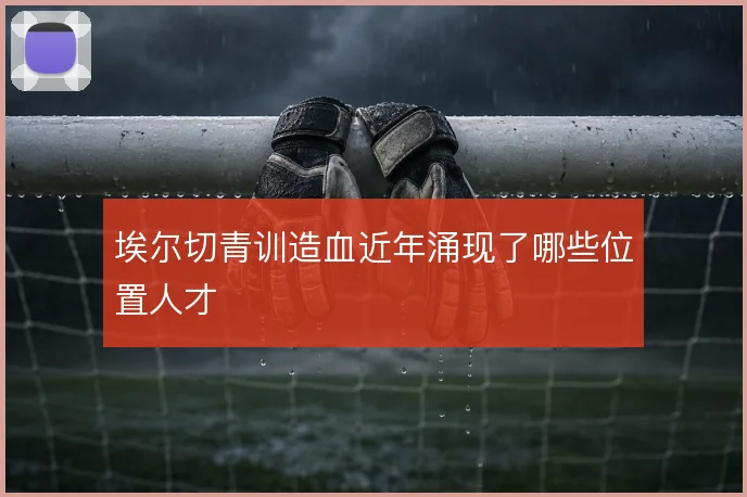 埃尔切青训造血近年涌现了哪些位置人才