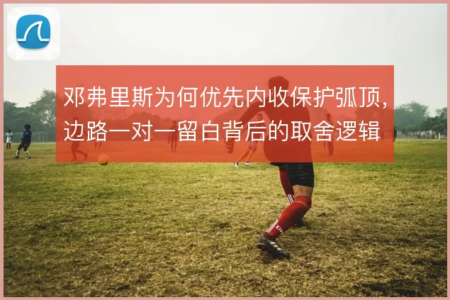 邓弗里斯为何优先内收保护弧顶,边路一对一留白背后的取舍逻辑